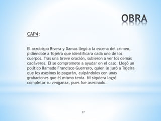 27
CAP4:
El arzobispo Rivera y Damas llegó a la escena del crimen,
pidiéndole a Tojeira que identificara cada uno de los
cuerpos. Tras una breve oración, subieron a ver los demás
cadáveres. Él se compromete a ayudar en el caso. Llegó un
político llamado Francisco Guerrero, quien le juró a Tojeira
que los asesinos lo pagarán, culpándolos con unas
grabaciones que él mismo tenía. Ni siquiera logró
completar su venganza, pues fue asesinado.
 