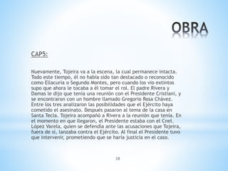 28
CAP5:
Nuevamente, Tojeira va a la escena, la cual permanece intacta.
Todo este tiempo, él no había sido tan destacado o reconocido
como Ellacuría o Segundo Montes, pero cuando los vio extintos
supo que ahora le tocaba a él tomar el rol. El padre Rivera y
Damas le dijo que tenía una reunión con el Presidente Cristiani, y
se encontraron con un hombre llamado Gregorio Rosa Chávez.
Entre los tres analizaron las posibilidades que el Ejército haya
cometido el asesinato. Después pasaron al tema de la casa en
Santa Tecla. Tojeira acompañó a Rivera a la reunión que tenía. En
el momento en que llegaron, el Presidente estaba con el Cnel.
López Varela, quien se defendía ante las acusaciones que Tojeira,
fuera de sí, lanzaba contra el Ejército. Al final el Presidente tuvo
que intervenir, prometiendo que se haría justicia en el caso.
 