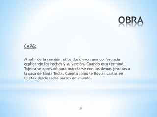 29
CAP6:
Al salir de la reunión, ellos dos dieron una conferencia
explicando los hechos y su versión. Cuando esta terminó,
Tojeira se apresuró para marcharse con los demás jesuitas a
la casa de Santa Tecla. Cuenta cómo le llovían cartas en
telefax desde todas partes del mundo.
 