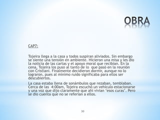 30
CAP7:
Tojeira llega a la casa y todos suspiran aliviados. Sin embargo
se siente una tensión en ambiente. Hicieron una misa y les dio
la noticia de las cartas y el apoyo moral que recibían. En la
cena, Tojeira los puso al tanto de lo que pasó en la reunión
con Cristiani. Finalmente decidieron dormir, aunque no lo
lograron, pues al mínimo ruido significaba para ellos ser
descubiertos.
La casa estaba llena de sonámbulos que rezaban, temblaban.
Cerca de las 4:00am, Tojeira escuchó un vehículo estacionarse
y una voz que dijo claramente que ahí vivían ‘esos curas’. Pero
se dio cuenta que no se referían a ellos.
 