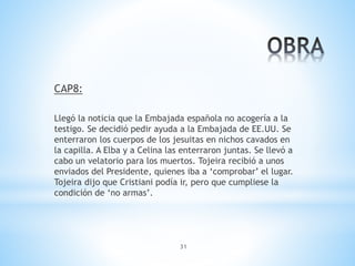 31
CAP8:
Llegó la noticia que la Embajada española no acogería a la
testigo. Se decidió pedir ayuda a la Embajada de EE.UU. Se
enterraron los cuerpos de los jesuitas en nichos cavados en
la capilla. A Elba y a Celina las enterraron juntas. Se llevó a
cabo un velatorio para los muertos. Tojeira recibió a unos
enviados del Presidente, quienes iba a ‘comprobar’ el lugar.
Tojeira dijo que Cristiani podía ir, pero que cumpliese la
condición de ‘no armas’.
 