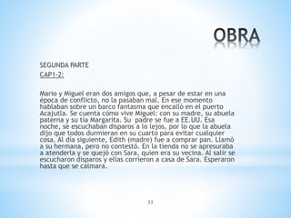 33
SEGUNDA PARTE
CAP1-2:
Mario y Miguel eran dos amigos que, a pesar de estar en una
época de conflicto, no la pasaban mal. En ese momento
hablaban sobre un barco fantasma que encalló en el puerto
Acajutla. Se cuenta cómo vive Miguel: con su madre, su abuela
paterna y su tía Margarita. Su padre se fue a EE.UU. Esa
noche, se escuchaban disparos a lo lejos, por lo que la abuela
dijo que todos durmieran en su cuarto para evitar cualquier
cosa. Al día siguiente, Edith (madre) fue a comprar pan. Llamó
a su hermana, pero no contestó. En la tienda no se apresuraba
a atenderla y se quejó con Sara, quien era su vecina. Al salir se
escucharon disparos y ellas corrieron a casa de Sara. Esperaron
hasta que se calmara.
 