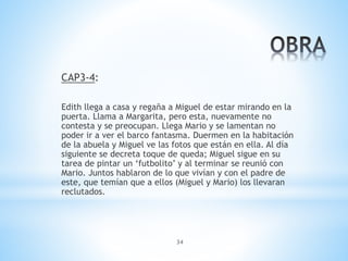 34
CAP3-4:
Edith llega a casa y regaña a Miguel de estar mirando en la
puerta. Llama a Margarita, pero esta, nuevamente no
contesta y se preocupan. Llega Mario y se lamentan no
poder ir a ver el barco fantasma. Duermen en la habitación
de la abuela y Miguel ve las fotos que están en ella. Al día
siguiente se decreta toque de queda; Miguel sigue en su
tarea de pintar un ‘futbolito’ y al terminar se reunió con
Mario. Juntos hablaron de lo que vivían y con el padre de
este, que temían que a ellos (Miguel y Mario) los llevaran
reclutados.
 