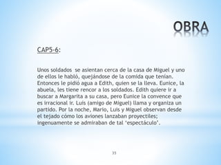 35
CAP5-6:
Unos soldados se asientan cerca de la casa de Miguel y uno
de ellos le habló, quejándose de la comida que tenían.
Entonces le pidió agua a Edith, quien se la lleva. Eunice, la
abuela, les tiene rencor a los soldados. Edith quiere ir a
buscar a Margarita a su casa, pero Eunice la convence que
es irracional ir. Luis (amigo de Miguel) llama y organiza un
partido. Por la noche, Mario, Luis y Miguel observan desde
el tejado cómo los aviones lanzaban proyectiles;
ingenuamente se admiraban de tal ‘espectáculo’.
 