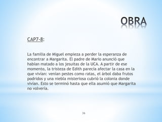 36
CAP7-8:
La familia de Miguel empieza a perder la esperanza de
encontrar a Margarita. El padre de Mario anunció que
habían matado a los jesuitas de la UCA. A partir de ese
momento, la tristeza de Edith parecía afectar la casa en la
que vivían: venían pestes como ratas, el árbol daba frutos
podridos y una niebla misteriosa cubrió la colonia donde
vivían. Esto se terminó hasta que ella asumió que Margarita
no volvería.
 