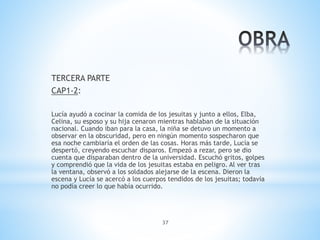 37
TERCERA PARTE
CAP1-2:
Lucía ayudó a cocinar la comida de los jesuitas y junto a ellos, Elba,
Celina, su esposo y su hija cenaron mientras hablaban de la situación
nacional. Cuando iban para la casa, la niña se detuvo un momento a
observar en la obscuridad, pero en ningún momento sospecharon que
esa noche cambiaría el orden de las cosas. Horas más tarde, Lucía se
despertó, creyendo escuchar disparos. Empezó a rezar, pero se dio
cuenta que disparaban dentro de la universidad. Escuchó gritos, golpes
y comprendió que la vida de los jesuitas estaba en peligro. Al ver tras
la ventana, observó a los soldados alejarse de la escena. Dieron la
escena y Lucía se acercó a los cuerpos tendidos de los jesuitas; todavía
no podía creer lo que había ocurrido.
 