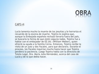 38
CAP3-4:
Lucía lamenta mucho la muerte de los jesuitas y le horroriza el
recuerdo de la escena de muerte. Tojeira le explica que,
aunque la Embajada española rechazó llevarla fuera del país,
se buscaría la forma de que estén seguros todos. Tojeira fue a
hablar con el embajador de EE.UU. (William Walker), quien
ofreció su ayuda a la familia Cerna. Entonces, Tojeira recibe la
visita de un juez y dos fiscales, para que declarara. Durante el
proceso, los fiscales inquirían mucho hasta hacer que Tojeira
perdiera la paciencia. Luego Tojeira habla con la directora de
Tutela Legal, Dra. María Julia Hernández, acerca del caso de
Lucía y de lo que debía hacer.
 