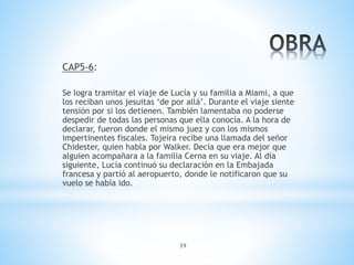 39
CAP5-6:
Se logra tramitar el viaje de Lucía y su familia a Miami, a que
los reciban unos jesuitas ‘de por allá’. Durante el viaje siente
tensión por si los detienen. También lamentaba no poderse
despedir de todas las personas que ella conocía. A la hora de
declarar, fueron donde el mismo juez y con los mismos
impertinentes fiscales. Tojeira recibe una llamada del señor
Chidester, quien habla por Walker. Decía que era mejor que
alguien acompañara a la familia Cerna en su viaje. Al día
siguiente, Lucía continuó su declaración en la Embajada
francesa y partió al aeropuerto, donde le notificaron que su
vuelo se había ido.
 
