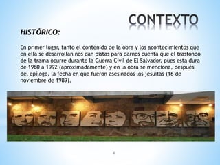 4
HISTÓRICO:
En primer lugar, tanto el contenido de la obra y los acontecimientos que
en ella se desarrollan nos dan pistas para darnos cuenta que el trasfondo
de la trama ocurre durante la Guerra Civil de El Salvador, pues esta dura
de 1980 a 1992 (aproximadamente) y en la obra se menciona, después
del epílogo, la fecha en que fueron asesinados los jesuitas (16 de
noviembre de 1989).
 