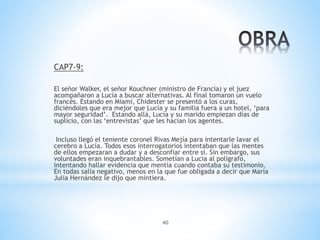 40
CAP7-9:
El señor Walker, el señor Kouchner (ministro de Francia) y el juez
acompañaron a Lucía a buscar alternativas. Al final tomaron un vuelo
francés. Estando en Miami, Chidester se presentó a los curas,
diciéndoles que era mejor que Lucía y su familia fuera a un hotel, ‘para
mayor seguridad’. Estando allá, Lucía y su marido empiezan días de
suplicio, con las ‘entrevistas’ que les hacían los agentes.
Incluso llegó el teniente coronel Rivas Mejía para intentarle lavar el
cerebro a Lucía. Todos esos interrogatorios intentaban que las mentes
de ellos empezaran a dudar y a desconfiar entre sí. Sin embargo, sus
voluntades eran inquebrantables. Sometían a Lucía al polígrafo,
intentando hallar evidencia que mentía cuando contaba su testimonio.
En todas salía negativo, menos en la que fue obligada a decir que María
Julia Hernández le dijo que mintiera.
 