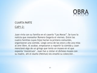 41
CUARTA PARTE
CAP1-2:
Juan vivía con su familia en el caserío “Las Moras”. Se tuvo la
noticia que monseñor Romero llegaría el viernes. Entre las
cuatro familias cuyos hijos harían la primera comunión,
organizaron una comida. Llegó cerca de las once y dio una misa
al aire libre. Al acabar, empezaron a repartir la comida y Juan
mencionó algo de un gringo que tenía un museo en el que
exponía ‘monstruos’. Juan fue a visitar el dichoso museo con
su madre, ahí el dueño (Helmut) les enseñó su colección .
 