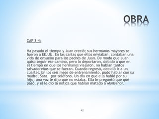 42
CAP 3-4:
Ha pasado el tiempo y Juan creció; sus hermanos mayores se
fueron a EE.UU. En las cartas que ellos enviaban, contaban una
vida de ensueño para los padres de Juan. De modo que Juan
quiso seguir ese camino, pero lo deportaron, debido a que en
el tiempo en que los hermanos viajaron, no habían tantos
salvadoreños que se fueran. Cuando regresó, decidió ir a un
cuartel. En los seis mese de entrenamiento, pudo hablar con su
madre, Sara, por teléfono. Un día en que ella habló por su
hijo, una voz le dijo que no estaba. Ella le preguntó que qué
pasó, y el le dio la notica que habían matado a Monseñor.
 