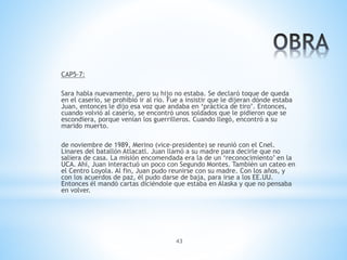 43
CAP5-7:
Sara habla nuevamente, pero su hijo no estaba. Se declaró toque de queda
en el caserío, se prohibió ir al río. Fue a insistir que le dijeran dónde estaba
Juan, entonces le dijo esa voz que andaba en ‘práctica de tiro’. Entonces,
cuando volvió al caserío, se encontró unos soldados que le pidieron que se
escondiera, porque venían los guerrilleros. Cuando llegó, encontró a su
marido muerto.
de noviembre de 1989, Merino (vice-presidente) se reunió con el Cnel.
Linares del batallón Atlacatl. Juan llamó a su madre para decirle que no
saliera de casa. La misión encomendada era la de un ‘reconocimiento’ en la
UCA. Ahí, Juan interactuó un poco con Segundo Montes. También un cateo en
el Centro Loyola. Al fin, Juan pudo reunirse con su madre. Con los años, y
con los acuerdos de paz, él pudo darse de baja, para irse a los EE.UU.
Entonces él mandó cartas diciéndole que estaba en Alaska y que no pensaba
en volver.
 