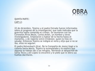 44
QUINTA PARTE:
CAP1-2:
22 de diciembre, Tojeira y el padre Estrada fueron informados
sobre el progreso de la investigación; que todo indicaba que la
guerrilla había cometido el crimen. Se reunieron con los
Coroneles Rivas Mejía, Carlos Avilés, un hombre y otros
investigadores. Empezaron a hablar de lo hecho hasta el
momento, y de repente entró Chidester, quien lo hizo sin
saludar. Entonces Tojeira se indignó al verlo y dijo que si no se
iba, ellos no seguían.
El padre Kolvenbach (Gral. De la Compañía de Jesús) llegó a la
colonia Santa Marta. Tojeira lo acompañaba y le explicó que
algunos se habían ido a los refugios. Volvieron al despacho0 de
Santa Tecla y allí López lo encontró y le pidió que le diera sus
huellas dactilares.
 