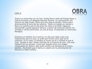 45
CAP3-4:
Tojeira se entrevista con el Cnel. Emilio Ponce (jefe del Estado Mayor y
Fuerza Armada) y el abogado Eduardo Tenorio. La conversación con
Tenorio fue algo fluida, hasta que este dejó el estudio. Ponce entre
directamente al tema de los jesuitas. Tojeira le explicó su versión y
Ponce se justificó que él dio orden de cateo a las 8:00. Siguieron
discutiendo cuando apareció Tenorio. A partir de entonces Tojeira fue
invitado a varias entrevistas. En una de esas, él esperaba un vuelo para
Managua.
Entonces un hombre se le acercó y le dijo que sabía cosas muy
importantes para el caso. Le pidió que hiciera como que no se
conocían. En el vuelo, el hombre se sentó con él y confesó lo que el
Cnel. Zepeda le dijo: habían hablado de la infancia de este, tras esto
hablaron de los jesuitas. Contó que Zepeda tenía una imagen
manipulable de Tojeira. Más tarde recibió una llamada de el mismo
hombre, diciéndole que le daría un casete con la conversación de
Ellacuría y Fabio Castillo.
 