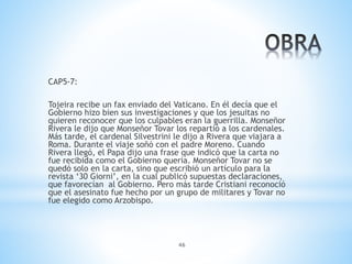 46
CAP5-7:
Tojeira recibe un fax enviado del Vaticano. En él decía que el
Gobierno hizo bien sus investigaciones y que los jesuitas no
quieren reconocer que los culpables eran la guerrilla. Monseñor
Rivera le dijo que Monseñor Tovar los repartió a los cardenales.
Más tarde, el cardenal Silvestrini le dijo a Rivera que viajara a
Roma. Durante el viaje soñó con el padre Moreno. Cuando
Rivera llegó, el Papa dijo una frase que indicó que la carta no
fue recibida como el Gobierno quería. Monseñor Tovar no se
quedó solo en la carta, sino que escribió un artículo para la
revista ‘30 Giorni’, en la cual publicó supuestas declaraciones,
que favorecían al Gobierno. Pero más tarde Cristiani reconoció
que el asesinato fue hecho por un grupo de militares y Tovar no
fue elegido como Arzobispo.
 