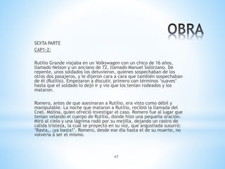 47
SEXTA PARTE
CAP1-2:
Rutilio Grande viajaba en un Volkswagen con un chico de 16 años,
llamado Nelson y un anciano de 72, llamado Manuel Solórzano. De
repente, unos soldados los detuvieron, quienes sospechaban de los
otros dos pasajeros, y le dijeron cara a cara que también sospechaban
de él (Rutilio). Empezaron a discutir, primero con términos ‘suaves’
hasta que el soldado lo dejó ir y vio que los tenían rodeados y los
mataron.
Romero, antes de que asesinaran a Rutilio, era visto como débil y
manipulable. La noche que mataron a Rutilio, recibió la llamada del
Cnel. Molina, quien ofreció investigar el caso. Romero fue al lugar que
tenían velando el cuerpo de Rutilio, donde hizo una pequeña oración.
Miró al cielo y una lágrima rodó por su mejilla, dejando un rastro de
cálida tristeza, la cual se proyectó en su voz, que angustiada susurró:
‘Basta… ¡ya basta!’. Romero, desde ese día hasta el de su muerte, no
volvería a ser el mismo.
 