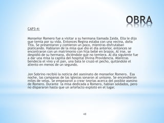 48
CAP3-4:
Monseñor Romero fue a visitar a su hermana llamada Zaida. Ella le dijo
que temía por su vida. Entonces Regina estaba con una vecina, doña
Tita. Se presentaron y comieron un poco, mientras disfrutaban
platicando. Hablaron de la misa que dio el día anterior, entonces se
encontraron con un matrimonio con hija bebé en brazos. Al irse, se
despidió de su hermana, diciéndole que no temiera. Al día siguiente fue
a dar una misa la capilla del hospital Divina Providencia. Mientras
bendecía el vino y el pan, una bala le cruzó el pecho, quitándole el
aliento en menos de un segundo.
Jon Sobrino recibió la noticia del asesinato de monseñor Romero. Esa
noche, las campanas de las iglesias sonaron al unísono. Se encendieron
miles de velas. Se empezaron a crear teorías acerca del posible asesino
de Romero. Durante la misa dedicada a Romero, habían soldados, pero
no dispararon hasta que un artefacto explotó en el lugar.
 