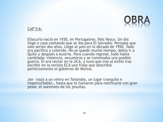 49
CAP 5-6:
Ellacuría nació en 1930, en Portugalete, País Vasco. Un día
llegó a casa contando que se iba para El Salvador. Pensaba que
solo serían dos años. Llegó al país en la década de 1950. Todo
era pacífico y colorido. No se quedó mucho tiempo, debía ir a
Quito y después a Austria. Para cuando regresó, todo había
cambiado: violencia, secuestros y se rumoreaba una posible
guerra. Él era rector en la UCA, y tuvo que irse al exilio tras
escribir en la revista ECA una frase que describía
perfectamente el gobierno de Molina.
Jon viajó a un retiro en Tailandia, un lugar tranquilo e
imperturbable… hasta que le llamaron para notificarle con gran
pesar, el asesinato de los jesuitas.
 