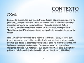 5
SOCIAL:
Durante la Guerra, los que más sufrieron fueron el pueblo campesino (al
principio), ya que a medida se iba incrementando la ola de violencia y
represión por parte de las autoridades (Guardia Nacional, Policía
Nacional, Policía de Hacienda y todos los batallones, en especial el
“Batallón Atlácatl”) sufríamos todos por igual, sin importar si eras de la
ciudad.
Pero la Guerra no ocurrió de la noche a la mañana, tuvo, al igual que
todas, sus causas que habían venido desde mucho tiempo atrás, podría
decirse que desde la colonización española, pero no me iré tan atrás. Un
hecho que pasó pocos años antes fue una masacre de campesinos
indígenas llamada “La Matanza”, que ocurrió en 1932, bajo el ilegítimo
gobierno del General Maximiliano Hernández Martínez (1931-1944).
 