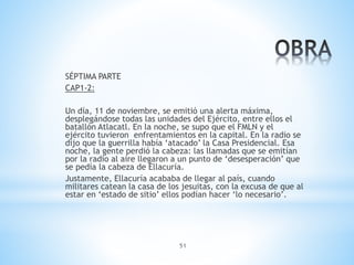 51
SÉPTIMA PARTE
CAP1-2:
Un día, 11 de noviembre, se emitió una alerta máxima,
desplegándose todas las unidades del Ejército, entre ellos el
batallón Atlacatl. En la noche, se supo que el FMLN y el
ejército tuvieron enfrentamientos en la capital. En la radio se
dijo que la guerrilla había ‘atacado’ la Casa Presidencial. Esa
noche, la gente perdió la cabeza: las llamadas que se emitían
por la radio al aire llegaron a un punto de ‘desesperación’ que
se pedía la cabeza de Ellacuría.
Justamente, Ellacuría acababa de llegar al país, cuando
militares catean la casa de los jesuitas, con la excusa de que al
estar en ‘estado de sitio’ ellos podían hacer ‘lo necesario’.
 