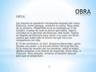 52
CAP3-4:
Los jesuitas se quedaron intranquilos después del cateo.
Ellacuría, como siempre, mantuvo la calma. Poco antes
de la ofensiva, FENASTRAS tuvo un atentado el 31 de
octubre. A pesar de todo el temor que había, Tojeira
confiaba en la decisión de Ellacuría. Más tarde, Tojeira
se despide de Ellacuría para volver a su casa, sin darse
cuenta que había sido la última vez que vio a sus
compañeros con vida.
El 15 de noviembre, el Cnel. Guillermo Benavides, quien
llevaba una orden a la Escuela Militar Gerardo Barrios.
En la mesa de reunión con sus hombres, soltó la orden:
debían aniquilar a los líderes de izquierda. Entre ellos, a
Ellacuría. Poco después, avisaron al batallón Atlacatl
para que se preparasen.
 