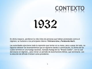 6
En dicha masacre, perdieron la vida miles de personas que habían protestado contra el
régimen; se fusilaron a los principales líderes: Feliciano Ama y Farabundo Martí.
Las autoridades ejercieron toda la represión que tenían en su mano, pero a pesar de todo, no
lograron detener los levantamientos que se siguieron dando a continuación, el último de los
cuales terminó en una huelga nacional, llamada Huelga de los “Brazos Caídos”, con la cual
derrotaron el régimen… para iniciar un período de Autoritarismo Militar, que terminaría con
la elección de Alfredo Cristiani como presidente.
 