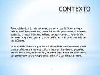 7
Pero volviendo a lo más reciente, durante toda la Guerra lo que
más se vivió fue represión, terror infundado por crueles asesinatos,
torturas, arrestos injustos, palizas, desapariciones... Además del
famosos “Toque de Queda” (nadie podía salir a la calla después de
las 6:00pm).
La espiral de violencia que desató el conflicto vino haciéndose más
grande, desde salarios muy bajos e injustos, hambruna, pobreza,
brecha social muy demarcada y muy inmensa, hasta ser arrestados
por pertenecer a una cooperativa, o incluso por ninguna razón.
 