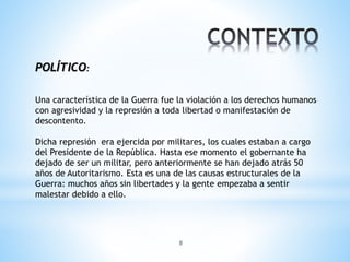 8
POLÍTICO:
Una característica de la Guerra fue la violación a los derechos humanos
con agresividad y la represión a toda libertad o manifestación de
descontento.
Dicha represión era ejercida por militares, los cuales estaban a cargo
del Presidente de la República. Hasta ese momento el gobernante ha
dejado de ser un militar, pero anteriormente se han dejado atrás 50
años de Autoritarismo. Esta es una de las causas estructurales de la
Guerra: muchos años sin libertades y la gente empezaba a sentir
malestar debido a ello.
 