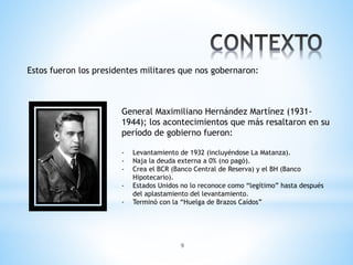 9
Estos fueron los presidentes militares que nos gobernaron:
General Maximiliano Hernández Martínez (1931-
1944); los acontecimientos que más resaltaron en su
período de gobierno fueron:
- Levantamiento de 1932 (incluyéndose La Matanza).
- Naja la deuda externa a 0% (no pagó).
- Crea el BCR (Banco Central de Reserva) y el BH (Banco
Hipotecario).
- Estados Unidos no lo reconoce como “legítimo” hasta después
del aplastamiento del levantamiento.
- Terminó con la “Huelga de Brazos Caídos”
 