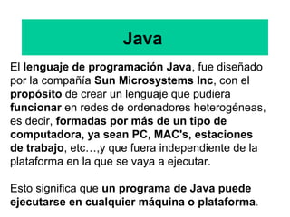 Java
El lenguaje de programación Java, fue diseñado
por la compañía Sun Microsystems Inc, con el
propósito de crear un lenguaje que pudiera
funcionar en redes de ordenadores heterogéneas,
es decir, formadas por más de un tipo de
computadora, ya sean PC, MAC's, estaciones
de trabajo, etc…,y que fuera independiente de la
plataforma en la que se vaya a ejecutar.
Esto significa que un programa de Java puede
ejecutarse en cualquier máquina o plataforma.
 