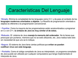 Características Del Lenguaje
•Simple. Elimina la complejidad de los lenguajes como C++ y da paso al contexto de los
lenguajes modernos orientados a objetos. La filosofía de programación orientada a
objetos es diferente a la programación convencional.
• Familiar. Como la mayoría de los programadores están acostumbrados a programar
en C o en C++, la sintaxis de Java es muy similar al de estos.
•Robusto. El sistema de Java maneja la memoria del ordenador. No te tienes que
preocupar por punteros, memoria que no se esté utilizando, etc. Java realiza todo esto
sin necesidad de que uno se lo indique.
•Seguro. El sistema de Java tiene ciertas políticasque evitan se puedan
codificar virus con este lenguaje.
• Portable. Como el código compilado de Java es interpretado, un programa compilado
de Java puede ser utilizado por cualquier computadora que tenga implementado el
interprete de Java.
 