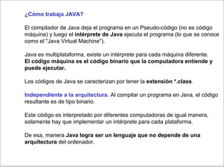 ¿Cómo trabaja JAVA?
El compilador de Java deja el programa en un Pseudo-código (no es código
máquina) y luego el intérprete de Java ejecuta el programa (lo que se conoce
como el "Java Virtual Machine").
Java es multiplataforma, existe un intérprete para cada máquina diferente.
El código máquina es el código binario que la computadora entiende y
puede ejecutar.
Los códigos de Java se caracterizan por tener la extensión *.class.
Independiente a la arquitectura. Al compilar un programa en Java, el código
resultante es de tipo binario.
Este código es interpretado por diferentes computadoras de igual manera,
solamente hay que implementar un intérprete para cada plataforma.
De esa, manera Java logra ser un lenguaje que no depende de una
arquitectura del ordenador.
 