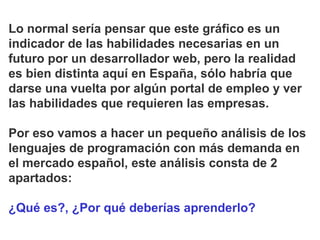 Lo normal sería pensar que este gráfico es un
indicador de las habilidades necesarias en un
futuro por un desarrollador web, pero la realidad
es bien distinta aquí en España, sólo habría que
darse una vuelta por algún portal de empleo y ver
las habilidades que requieren las empresas.
Por eso vamos a hacer un pequeño análisis de los
lenguajes de programación con más demanda en
el mercado español, este análisis consta de 2
apartados:
¿Qué es?, ¿Por qué deberías aprenderlo?
 