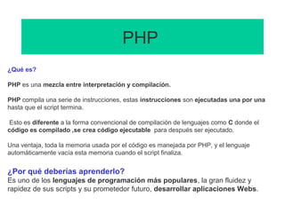 PHP
¿Qué es?
PHP es una mezcla entre interpretación y compilación.
PHP compila una serie de instrucciones, estas instrucciones son ejecutadas una por una
hasta que el script termina.
Esto es diferente a la forma convencional de compilación de lenguajes como C donde el
código es compilado ,se crea código ejecutable para después ser ejecutado.
Una ventaja, toda la memoria usada por el código es manejada por PHP, y el lenguaje
automáticamente vacía esta memoria cuando el script finaliza.
¿Por qué deberías aprenderlo?
Es uno de los lenguajes de programación más populares, la gran fluidez y
rapidez de sus scripts y su prometedor futuro, desarrollar aplicaciones Webs.
 