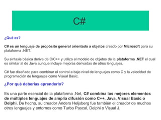 C#
¿Qué es?
C# es un lenguaje de propósito general orientado a objetos creado por Microsoft para su
plataforma .NET.
Su sintaxis básica deriva de C/C++ y utiliza el modelo de objetos de la plataforma .NET el cual
es similar al de Java aunque incluye mejoras derivadas de otros lenguajes.
C# fue diseñado para combinar el control a bajo nivel de lenguajes como C y la velocidad de
programación de lenguajes como Visual Basic.
¿Por qué deberías aprenderlo?
Es una parte esencial de la plataforma .Net, C# combina los mejores elementos
de múltiples lenguajes de amplia difusión como C++, Java, Visual Basic o
Delphi. De hecho, su creador Anders Heljsberg fue también el creador de muchos
otros lenguajes y entornos como Turbo Pascal, Delphi o Visual J.
 