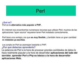 Perl
¿Qué es?
Perl es la alternativa más popular a PHP.
En internet nos encontramos numerosos recursos que utilizan Perl, muchos de las
aplicaciones “open source” requieren tener Perl instalado correctamente.
Perl tiene una ventaja y es que es muy flexible, y también tiene un gran cantidad
de módulos ya escritos.
Los scripts en Perl se asemejan bastante a PHP.
¿Por qué deberías aprenderlo?
La potencia de Perl a la hora de procesar grandes cantidades de datos lo
hace realmente popular a la hora de desarrollar aplicaciones del lado del
servidor, aprender Perl o Php es básico a la hora de desarrollar
aplicaciones Web.
 