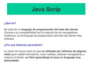 Java Scrip
¿Qué es?
Se trata de un lenguaje de programación del lado del cliente.
Gracias a su compatibilidad con la mayoría de los navegadores
modernos, es el lenguaje de programación del lado del cliente más
utilizado.
¿Por qué deberías aprenderlo?
La razón de mayor peso es que es utilizado por millones de páginas
webs para validar formularios, crear cookies, detectar navegadores y
mejorar el diseño, su fácil aprendizaje lo hace un lenguaje muy
demandado.
 