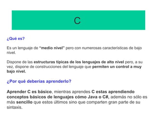 C
¿Qué es?
Es un lenguaje de “medio nivel” pero con numerosas características de bajo
nivel.
Dispone de las estructuras típicas de los lenguajes de alto nivel pero, a su
vez, dispone de construcciones del lenguaje que permiten un control a muy
bajo nivel.
¿Por qué deberías aprenderlo?
Aprender C es básico, mientras aprendes C estas aprendiendo
conceptos básicos de lenguajes cómo Java o C#, además no sólo es
más sencillo que estos últimos sino que comparten gran parte de su
sintaxis.
 