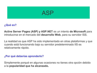 ASP
¿Qué es?
Active Server Pages (ASP) y ASP.NET es un intento de Microsoft para
introducirse en el mercado del desarrollo Web, para su servidor ISS.
La realidad es que ASP ha sido implementado en otras plataformas y que
cuando está funcionando bajo su servidor predeterminado IIS es
relativamente rápido.
¿Por qué deberías aprenderlo?
Simplemente porqué en algunas ocasiones no tienes otra opción debido
a la popularidad que ha alcanzado.
 