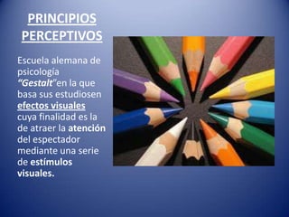 PRINCIPIOS
PERCEPTIVOS
Escuela alemana de
psicología
“Gestalt”en la que
basa sus estudiosen
efectos visuales
cuya finalidad es la
de atraer la atención
del espectador
mediante una serie
de estímulos
visuales.
 