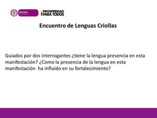 Encuentro de Lenguas Criollas 
Guiados por dos interrogantes ¿tiene la lengua presencia en esta 
manifestación? ¿Como la presencia de la lengua en esta 
manifestación ha influido en su fortalecimiento? 
 