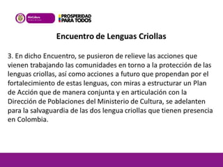 Encuentro de Lenguas Criollas 
3. En dicho Encuentro, se pusieron de relieve las acciones que 
vienen trabajando las comunidades en torno a la protección de las 
lenguas criollas, así como acciones a futuro que propendan por el 
fortalecimiento de estas lenguas, con miras a estructurar un Plan 
de Acción que de manera conjunta y en articulación con la 
Dirección de Poblaciones del Ministerio de Cultura, se adelanten 
para la salvaguardia de las dos lengua criollas que tienen presencia 
en Colombia. 
 