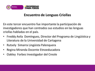 Encuentro de Lenguas Criollas 
En este tercer encuentro fue importante la participación de 
investigadores que han centrados sus estudios en las lenguas 
criollas habladas en el país. 
• Freddy Avila Domínguez, Director del Programa de Lingüística y 
Literatura de la Universidad de Cartagena 
• Rutsely Simarra Lingüista Palenquera 
• Regina Miranda Docente Etnoeducadora 
• Oakley Forbes Investigador del Creole 
 