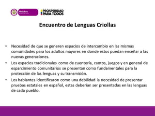 Encuentro de Lenguas Criollas 
• Necesidad de que se generen espacios de intercambio en las mismas 
comunidades para los adultos mayores en donde estos puedan enseñar a las 
nuevas generaciones. 
• Los espacios tradicionales como de cuentería, cantos, juegos y en general de 
esparcimiento comunitarios se presentan como fundamentales para la 
protección de las lenguas y su transmisión. 
• Los hablantes identificaron como una debilidad la necesidad de presentar 
pruebas estatales en español, estas deberían ser presentadas en las lenguas 
de cada pueblo. 
 