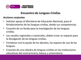 Encuentro de Lenguas Criollas 
Acciones conjuntas 
• Solicitar apoyo al Ministerio de Educación Nacional, para el 
fortalecimiento de las lenguas criollas, desde sus competencias. 
• Creación de un fondo para la investigación de las lenguas 
criollas. 
• Los canales regionales y nacionales, deben crear un espacio para 
la divulgación de las lenguas criollas. 
• Fortalecer con la ayuda de los abuelos, los espacio de uso de las 
lenguas. 
• Creación de una cátedra de lenguas criollas en las instituciones 
educativas del nivel primaria, básica y universitaria. 
 
