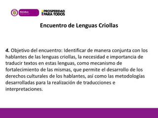 Encuentro de Lenguas Criollas 
4. Objetivo del encuentro: Identificar de manera conjunta con los 
hablantes de las lenguas criollas, la necesidad e importancia de 
traducir textos en estas lenguas, como mecanismo de 
fortalecimiento de las mismas, que permite el desarrollo de los 
derechos culturales de los hablantes, así como las metodologías 
desarrolladas para la realización de traducciones e 
interpretaciones. 
 