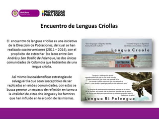 Encuentro de Lenguas Criollas 
El encuentro de lenguas criollas es una iniciativa 
de la Dirección de Poblaciones, del cual se han 
realizado cuatro versiones (2011 – 2014), con el 
propósito de estrechar los lazos entre San 
Andrés y San Basilio de Palenque, las dos únicas 
comunidades de Colombia que hablantes de una 
lengua criolla. 
Así mismo busca identificar estrategias de 
salvaguardia que sean susceptibles de ser 
replicadas en ambas comunidades; con estos se 
busca generar un espacio de reflexión en torno a 
la vitalidad de estas dos lenguas y los factores 
que han influido en la erosión de las mismas. 
 