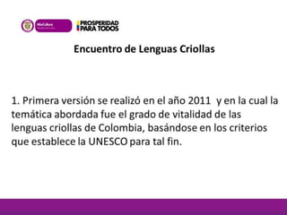 Encuentro de Lenguas Criollas 
1. Primera versión se realizó en el año 2011 y en la cual la 
temática abordada fue el grado de vitalidad de las 
lenguas criollas de Colombia, basándose en los criterios 
que establece la UNESCO para tal fin. 
 