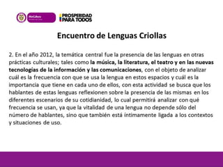 Encuentro de Lenguas Criollas 
2. En el año 2012, la temática central fue la presencia de las lenguas en otras 
prácticas culturales; tales como la música, la literatura, el teatro y en las nuevas 
tecnologías de la información y las comunicaciones, con el objeto de analizar 
cuál es la frecuencia con que se usa la lengua en estos espacios y cuál es la 
importancia que tiene en cada uno de ellos, con esta actividad se busca que los 
hablantes de estas lenguas reflexionen sobre la presencia de las mismas en los 
diferentes escenarios de su cotidianidad, lo cual permitirá analizar con qué 
frecuencia se usan, ya que la vitalidad de una lengua no depende sólo del 
número de hablantes, sino que también está íntimamente ligada a los contextos 
y situaciones de uso. 
 